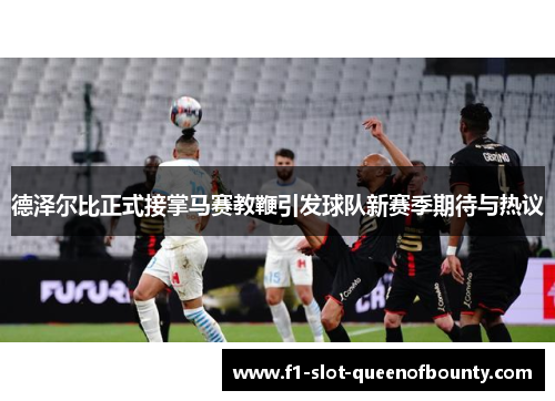 德泽尔比正式接掌马赛教鞭引发球队新赛季期待与热议
