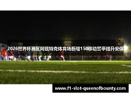2026世界杯赛区阿兹特克体育场新增150移动警亭提升安保 2026世界杯赛区阿兹特克体育场新增150移动警亭提升安保