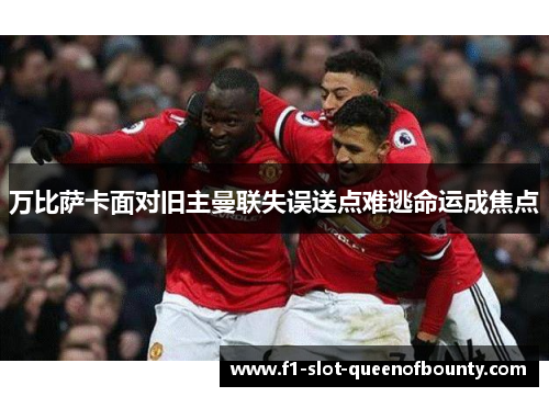 万比萨卡面对旧主曼联失误送点难逃命运成焦点 万比萨卡面对旧主曼联失误送点难逃命运成焦点