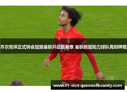 齐尔克泽正式转会加盟曼联开启新篇章 曼联新援助力球队再创辉煌